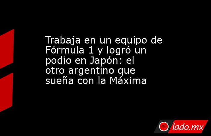 Trabaja en un equipo de Fórmula 1 y logró un podio en Japón: el otro argentino que sueña con la Máxima. Noticias en tiempo real