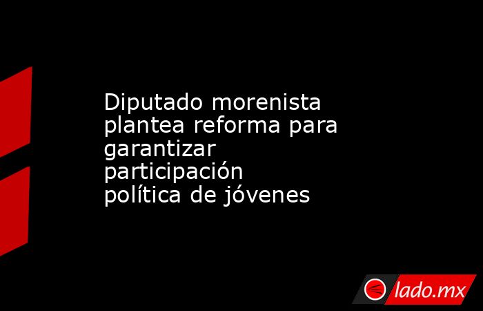 Diputado morenista plantea reforma para garantizar participación política de jóvenes . Noticias en tiempo real