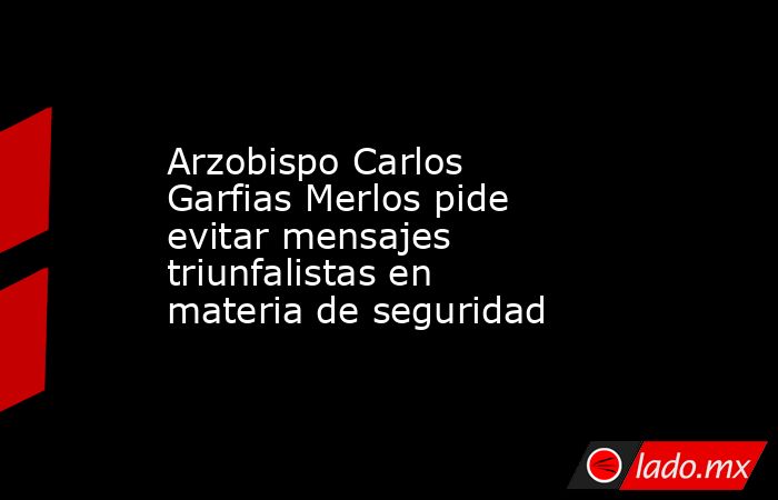 Arzobispo Carlos Garfias Merlos pide evitar mensajes triunfalistas en materia de seguridad. Noticias en tiempo real