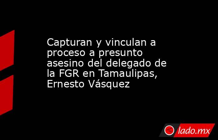 Capturan y vinculan a proceso a presunto asesino del delegado de la FGR en Tamaulipas, Ernesto Vásquez. Noticias en tiempo real