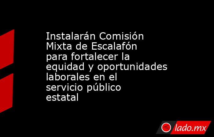 Instalarán Comisión Mixta de Escalafón para fortalecer la equidad y oportunidades laborales en el servicio público estatal. Noticias en tiempo real