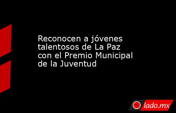 Reconocen a jóvenes talentosos de La Paz con el Premio Municipal de la Juventud. Noticias en tiempo real