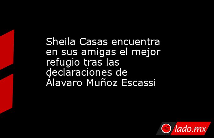 Sheila Casas encuentra en sus amigas el mejor refugio tras las declaraciones de Álavaro Muñoz Escassi. Noticias en tiempo real