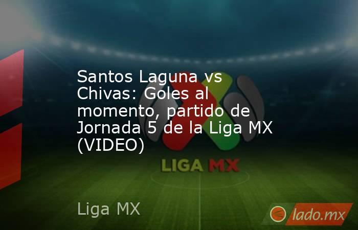 Santos Laguna vs Chivas: Goles al momento, partido de Jornada 5 de la Liga MX (VIDEO). Noticias en tiempo real
