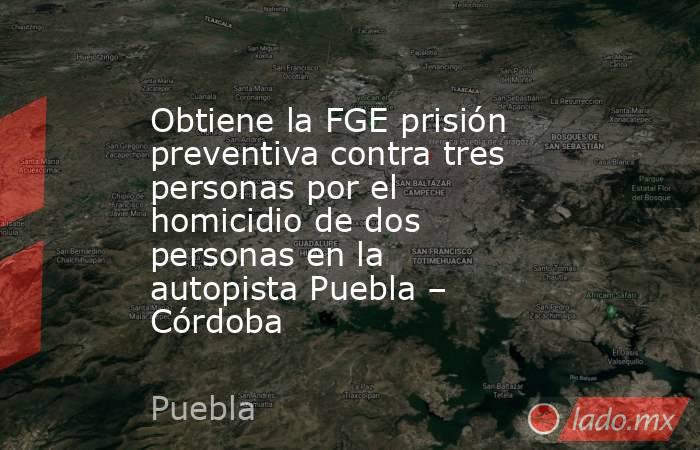 Obtiene la FGE prisión preventiva contra tres personas por el homicidio de dos personas en la autopista Puebla – Córdoba. Noticias en tiempo real