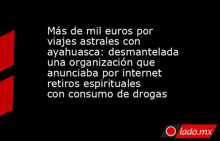 Más de mil euros por viajes astrales con ayahuasca: desmantelada una organización que anunciaba por internet retiros espirituales con consumo de drogas. Noticias en tiempo real