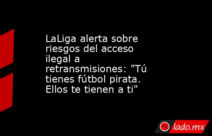LaLiga alerta sobre riesgos del acceso ilegal a retransmisiones: 