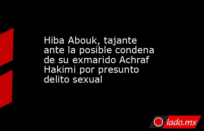 Hiba Abouk, tajante ante la posible condena de su exmarido Achraf Hakimi por presunto delito sexual. Noticias en tiempo real