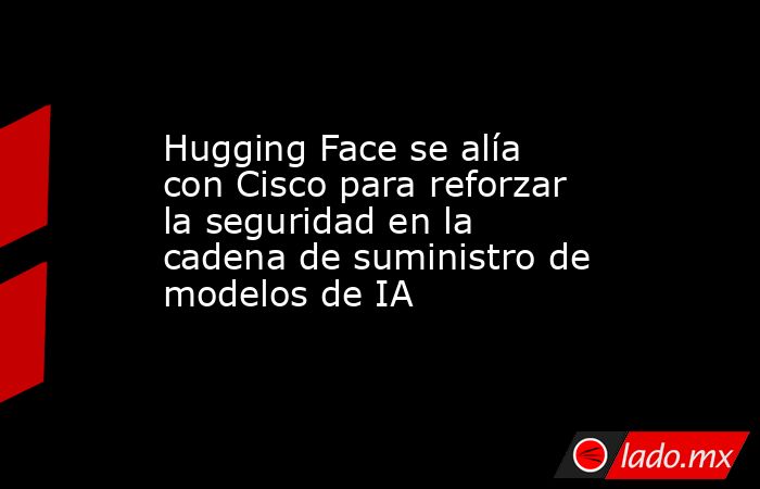 Hugging Face se alía con Cisco para reforzar la seguridad en la cadena de suministro de modelos de IA. Noticias en tiempo real