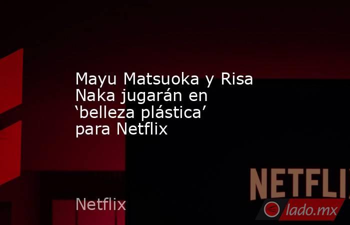 Mayu Matsuoka y Risa Naka jugarán en ‘belleza plástica’ para Netflix. Noticias en tiempo real