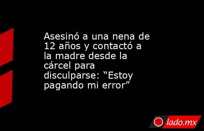 Asesinó a una nena de 12 años y contactó a la madre desde la cárcel para disculparse: “Estoy pagando mi error”. Noticias en tiempo real