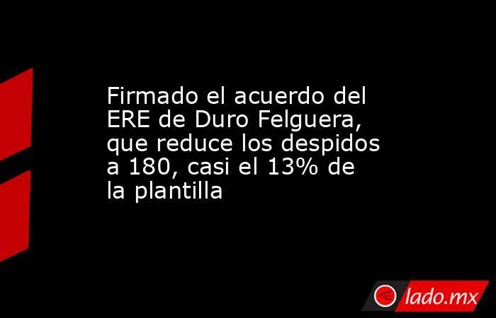 Firmado el acuerdo del ERE de Duro Felguera, que reduce los despidos a 180, casi el 13% de la plantilla. Noticias en tiempo real