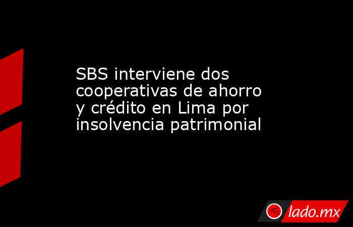 SBS interviene dos cooperativas de ahorro y crédito en Lima por insolvencia patrimonial . Noticias en tiempo real