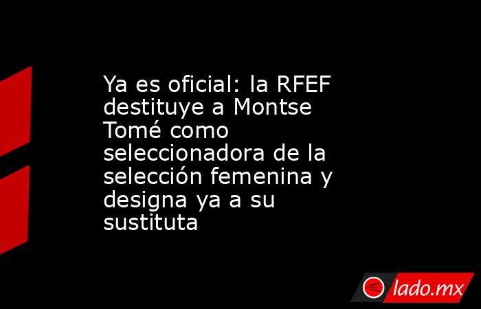 Ya es oficial: la RFEF destituye a Montse Tomé como seleccionadora de la selección femenina y designa ya a su sustituta. Noticias en tiempo real