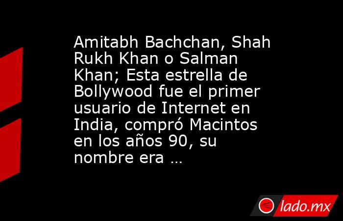 Amitabh Bachchan, Shah Rukh Khan o Salman Khan; Esta estrella de Bollywood fue el primer usuario de Internet en India, compró Macintos en los años 90, su nombre era …. Noticias en tiempo real