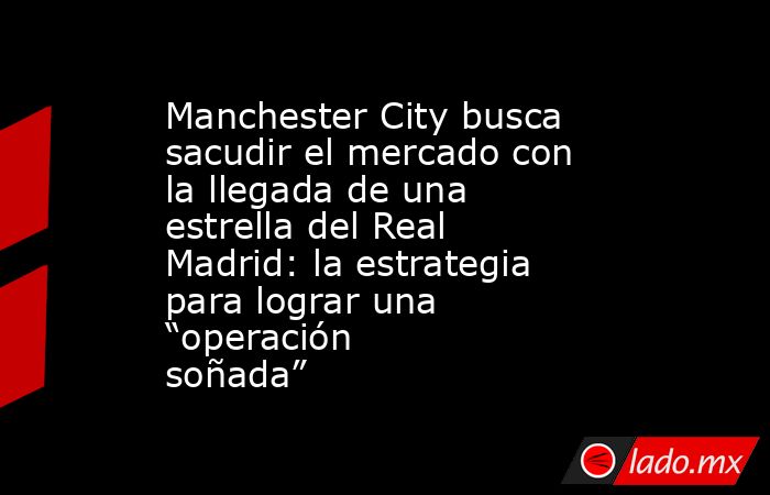Manchester City busca sacudir el mercado con la llegada de una estrella del Real Madrid: la estrategia para lograr una “operación soñada”. Noticias en tiempo real