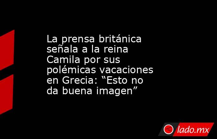 La prensa británica señala a la reina Camila por sus polémicas vacaciones en Grecia: “Esto no da buena imagen”. Noticias en tiempo real