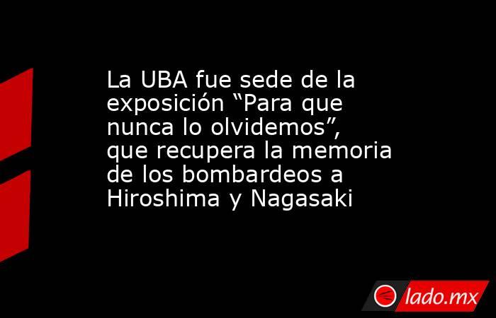 La UBA fue sede de la exposición “Para que nunca lo olvidemos”, que recupera la memoria de los bombardeos a Hiroshima y Nagasaki . Noticias en tiempo real