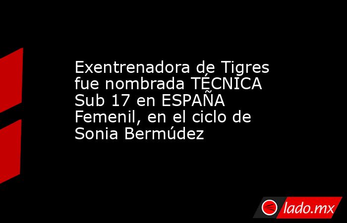 Exentrenadora de Tigres fue nombrada TÉCNICA Sub 17 en ESPAÑA Femenil, en el ciclo de Sonia Bermúdez. Noticias en tiempo real
