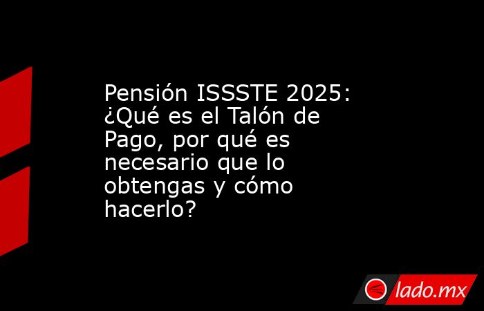 Pensión ISSSTE 2025: ¿Qué es el Talón de Pago, por qué es necesario que lo obtengas y cómo hacerlo?. Noticias en tiempo real