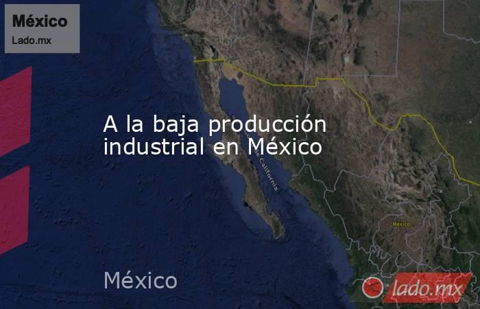 A la baja producción industrial en México. Noticias en tiempo real