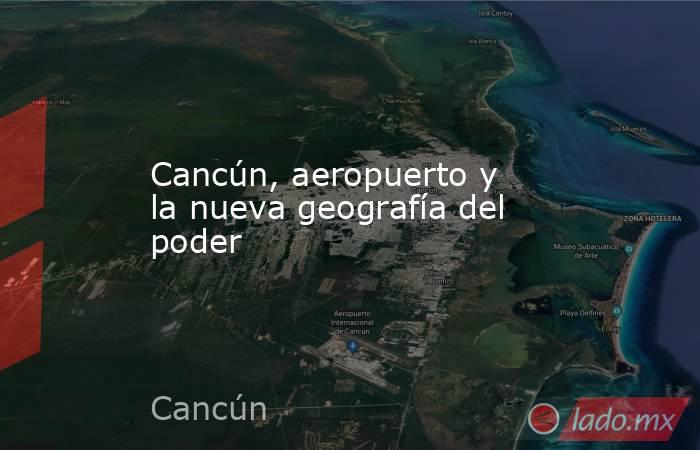 Cancún, aeropuerto y la nueva geografía del poder. Noticias en tiempo real