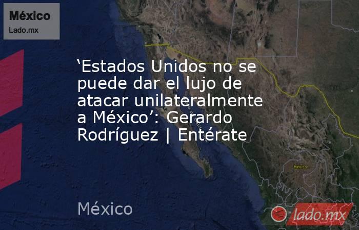 ‘Estados Unidos no se puede dar el lujo de atacar unilateralmente a México’: Gerardo Rodríguez | Entérate. Noticias en tiempo real