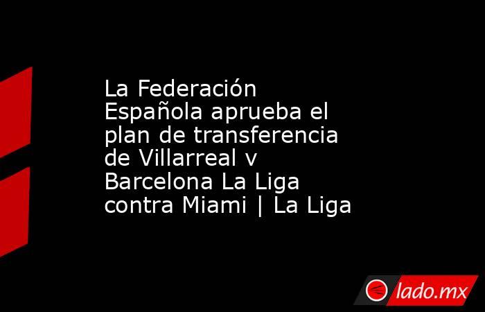 La Federación Española aprueba el plan de transferencia de Villarreal v Barcelona La Liga contra Miami | La Liga. Noticias en tiempo real