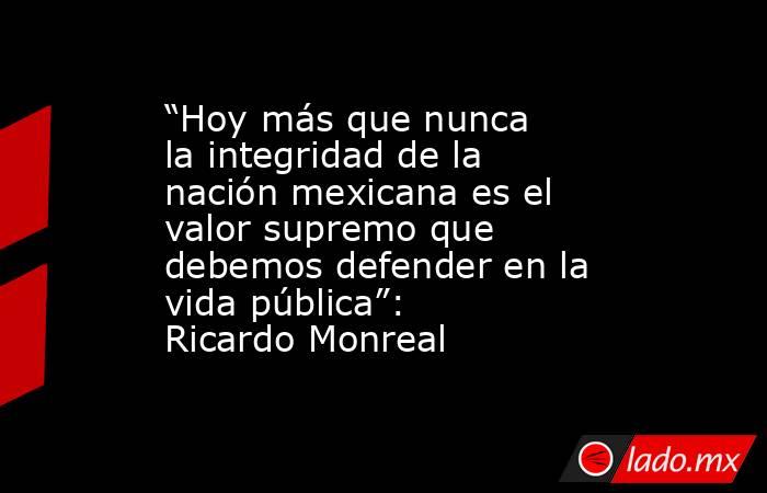 “Hoy más que nunca la integridad de la nación mexicana es el valor supremo que debemos defender en la vida pública”: Ricardo Monreal. Noticias en tiempo real