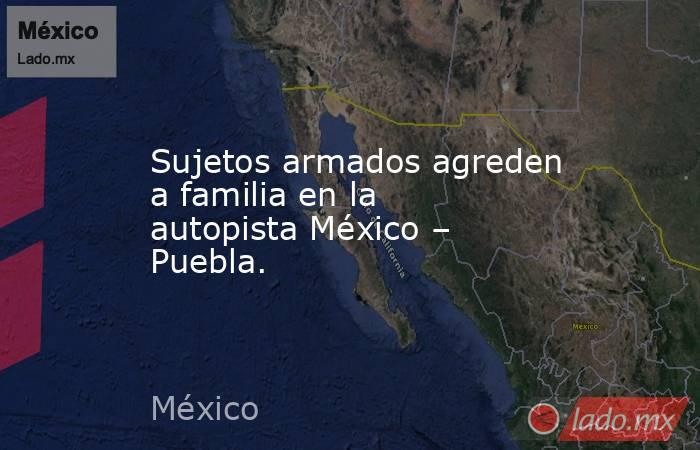 Sujetos armados agreden a familia en la autopista México – Puebla.. Noticias en tiempo real