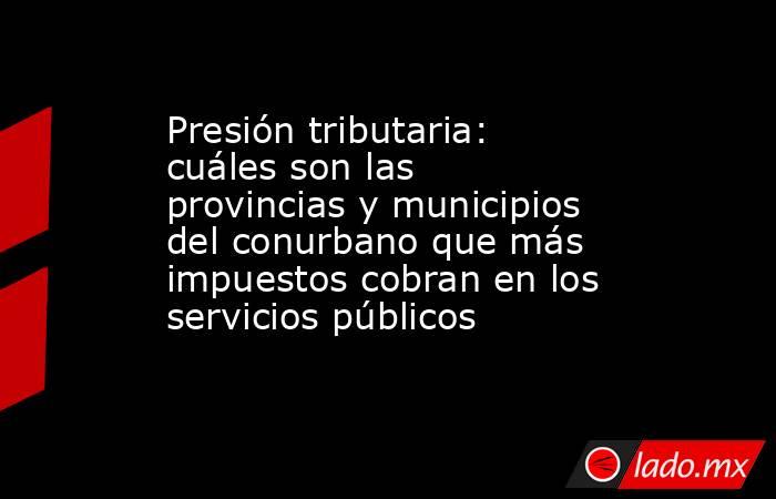 Presión tributaria: cuáles son las provincias y municipios del conurbano que más impuestos cobran en los servicios públicos. Noticias en tiempo real
