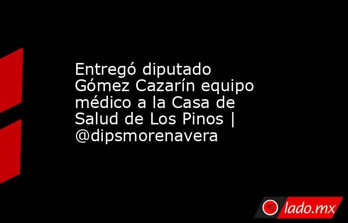Entregó diputado Gómez Cazarín equipo médico a la Casa de Salud de Los Pinos | @dipsmorenavera. Noticias en tiempo real