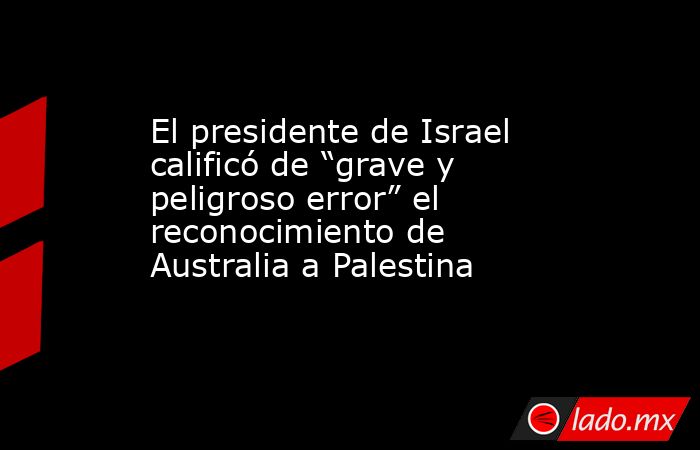 El presidente de Israel calificó de “grave y peligroso error” el reconocimiento de Australia a Palestina. Noticias en tiempo real