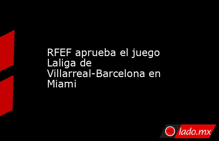 RFEF aprueba el juego Laliga de Villarreal-Barcelona en Miami. Noticias en tiempo real
