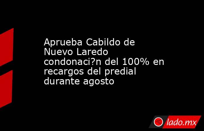 Aprueba Cabildo de Nuevo Laredo condonaci?n del 100% en recargos del predial durante agosto. Noticias en tiempo real