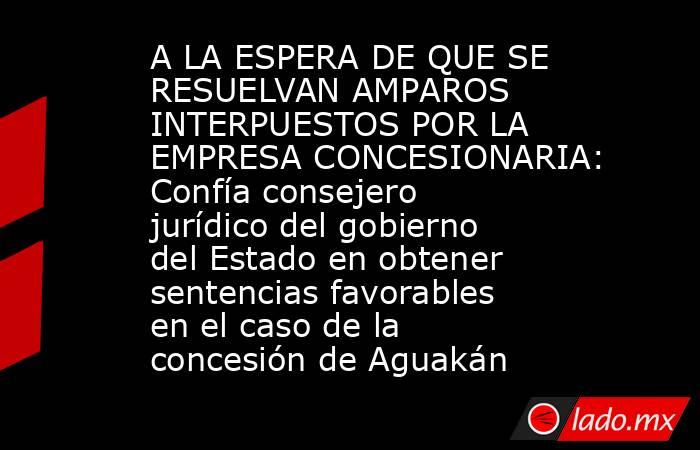 A LA ESPERA DE QUE SE RESUELVAN AMPAROS INTERPUESTOS POR LA EMPRESA CONCESIONARIA: Confía consejero jurídico del gobierno del Estado en obtener sentencias favorables en el caso de la concesión de Aguakán. Noticias en tiempo real