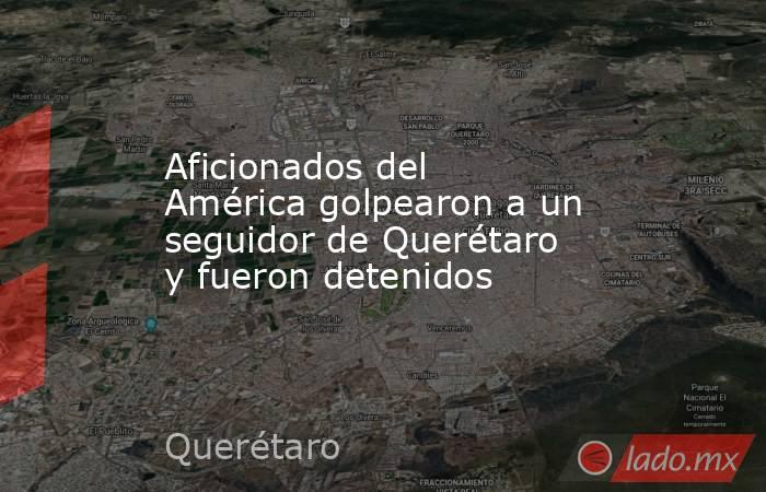 Aficionados del América golpearon a un seguidor de Querétaro y fueron detenidos. Noticias en tiempo real
