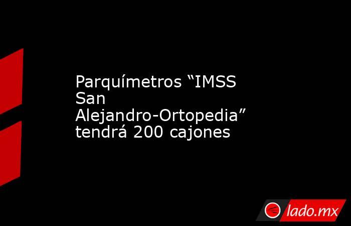 Parquímetros “IMSS San Alejandro-Ortopedia” tendrá 200 cajones. Noticias en tiempo real