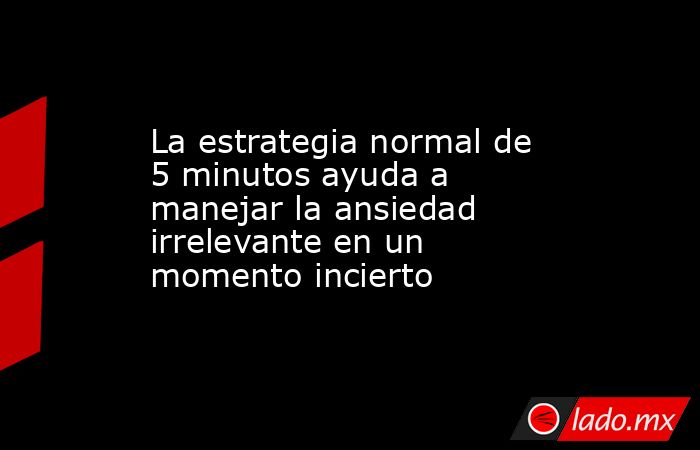 La estrategia normal de 5 minutos ayuda a manejar la ansiedad irrelevante en un momento incierto. Noticias en tiempo real