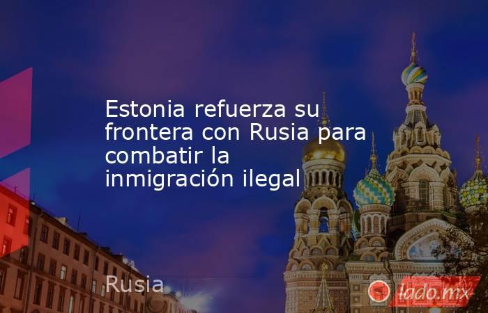 Estonia refuerza su frontera con Rusia para combatir la inmigración ilegal. Noticias en tiempo real