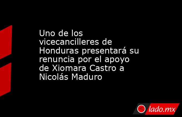 Uno de los vicecancilleres de Honduras presentará su renuncia por el apoyo de Xiomara Castro a Nicolás Maduro   . Noticias en tiempo real