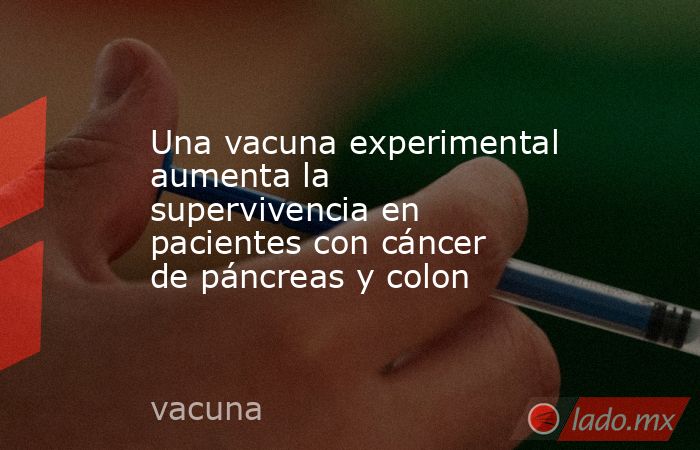 Una vacuna experimental aumenta la supervivencia en pacientes con cáncer de páncreas y colon. Noticias en tiempo real