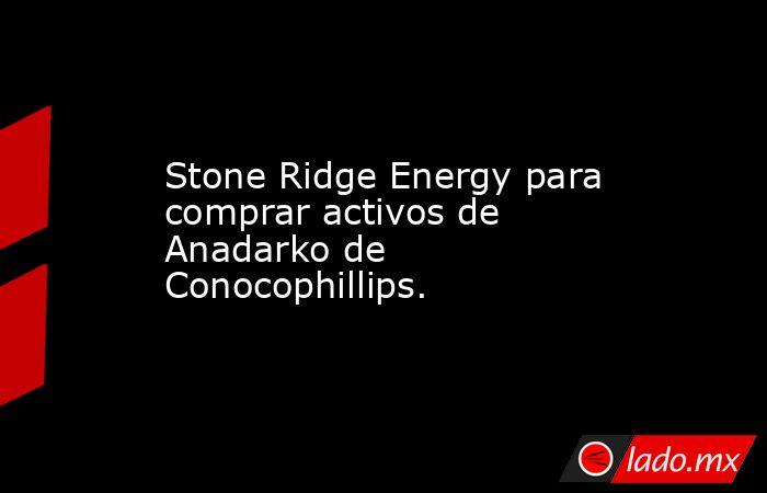 Stone Ridge Energy para comprar activos de Anadarko de Conocophillips.. Noticias en tiempo real
