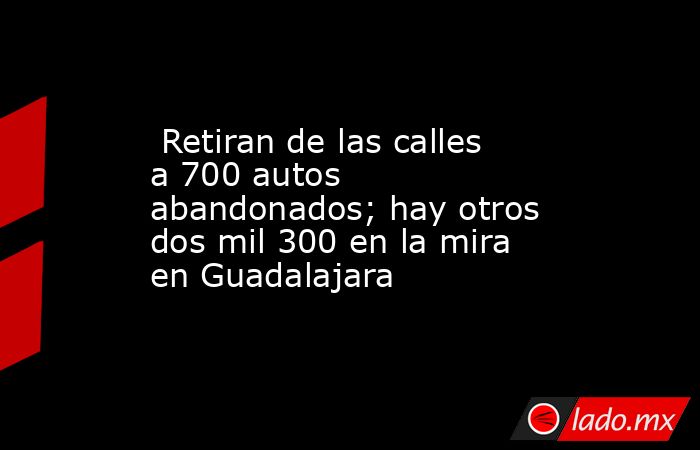  Retiran de las calles a 700 autos abandonados; hay otros dos mil 300 en la mira en Guadalajara. Noticias en tiempo real