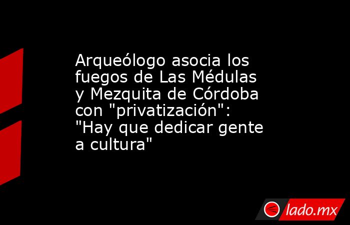 Arqueólogo asocia los fuegos de Las Médulas y Mezquita de Córdoba con 