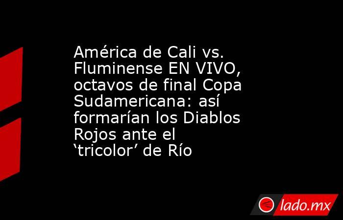 América de Cali vs. Fluminense EN VIVO, octavos de final Copa Sudamericana: así formarían los Diablos Rojos ante el ‘tricolor’ de Río . Noticias en tiempo real