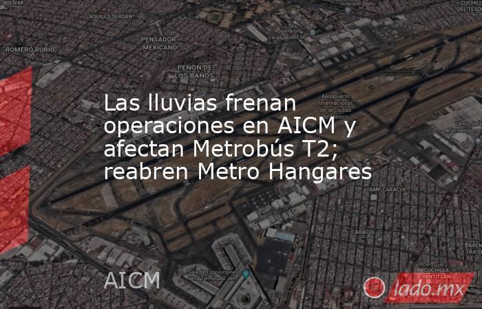 Las lluvias frenan operaciones en AICM y afectan Metrobús T2; reabren Metro Hangares. Noticias en tiempo real