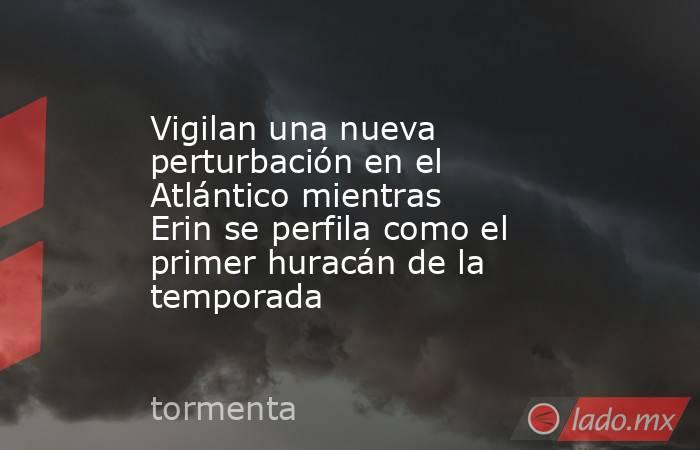 Vigilan una nueva perturbación en el Atlántico mientras Erin se perfila como el primer huracán de la temporada. Noticias en tiempo real