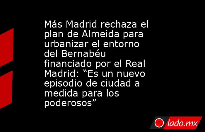 Más Madrid rechaza el plan de Almeida para urbanizar el entorno del Bernabéu financiado por el Real Madrid: “Es un nuevo episodio de ciudad a medida para los poderosos”. Noticias en tiempo real