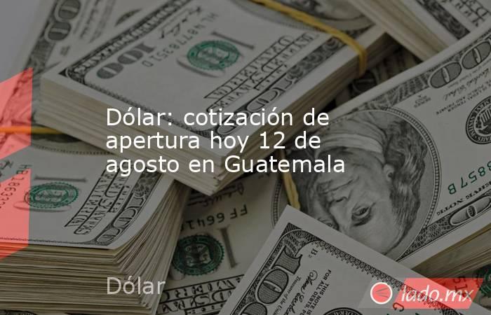 Dólar: cotización de apertura hoy 12 de agosto en Guatemala. Noticias en tiempo real